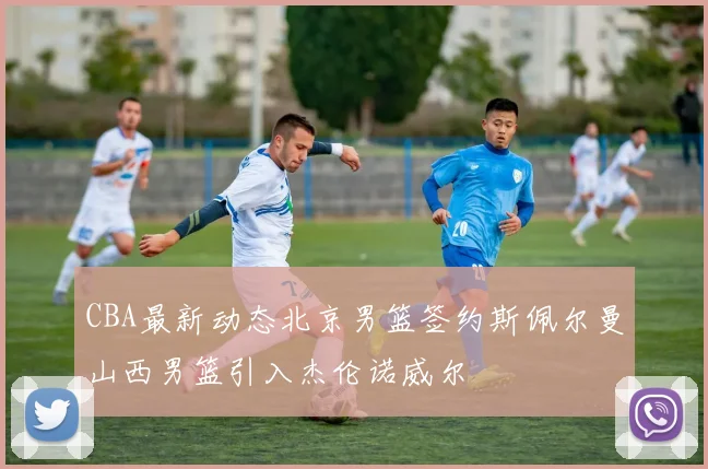 CBA最新动态北京男篮签约斯佩尔曼山西男篮引入杰伦诺威尔