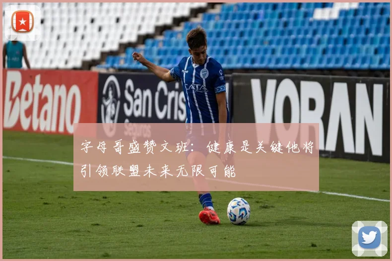 字母哥盛赞文班：健康是关键他将引领联盟未来无限可能