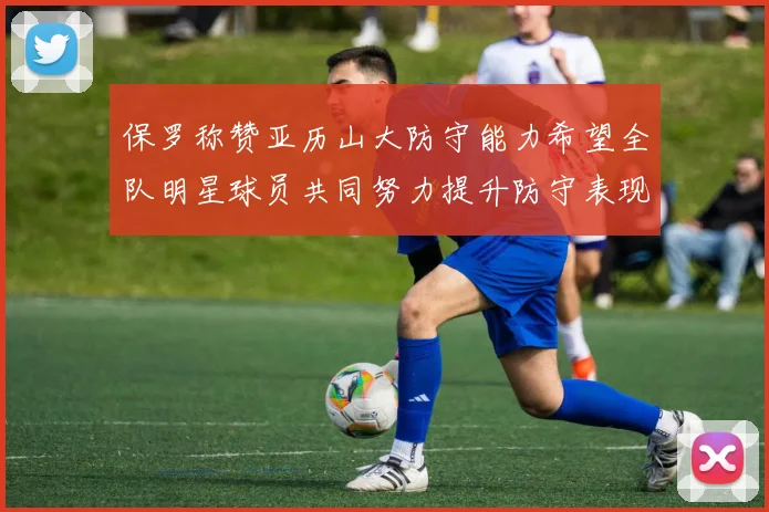 保罗称赞亚历山大防守能力希望全队明星球员共同努力提升防守表现
