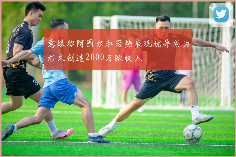 意媒称阿图尔和若热表现优异或为尤文创造2000万欧收入