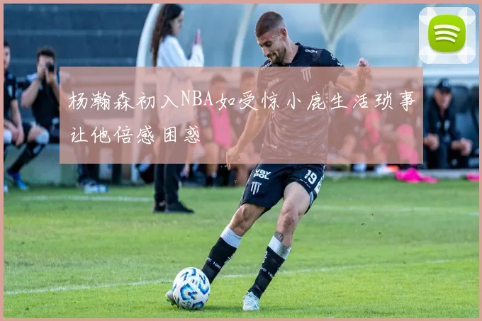 杨瀚森初入NBA如受惊小鹿生活琐事让他倍感困惑
