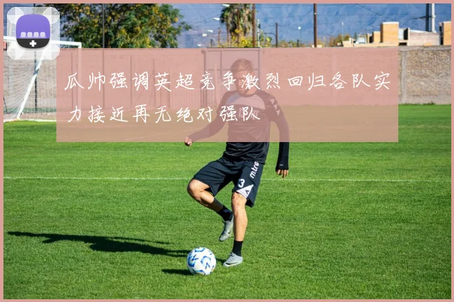 瓜帅强调英超竞争激烈回归各队实力接近再无绝对强队