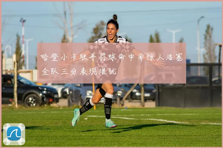 哈登小卡联手罚球命中率惊人活塞全队三分表现堪忧
