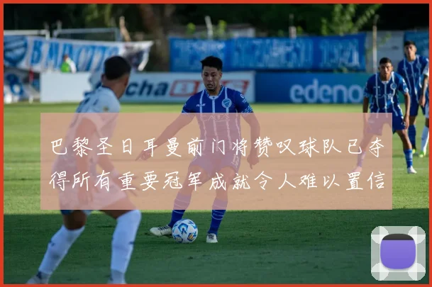 巴黎圣日耳曼前门将赞叹球队已夺得所有重要冠军成就令人难以置信