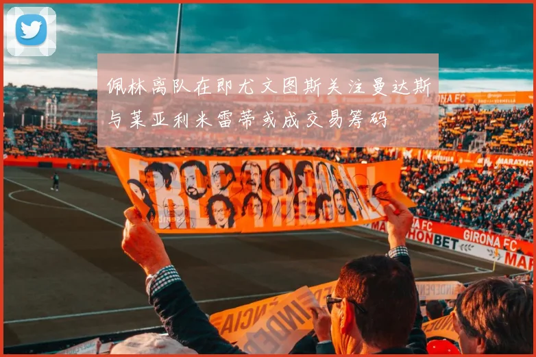 佩林离队在即尤文图斯关注曼达斯与莱亚利米雷蒂或成交易筹码