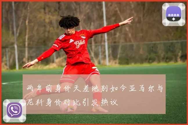 两年前身价天差地别如今亚马尔与尼科身价对比引发热议