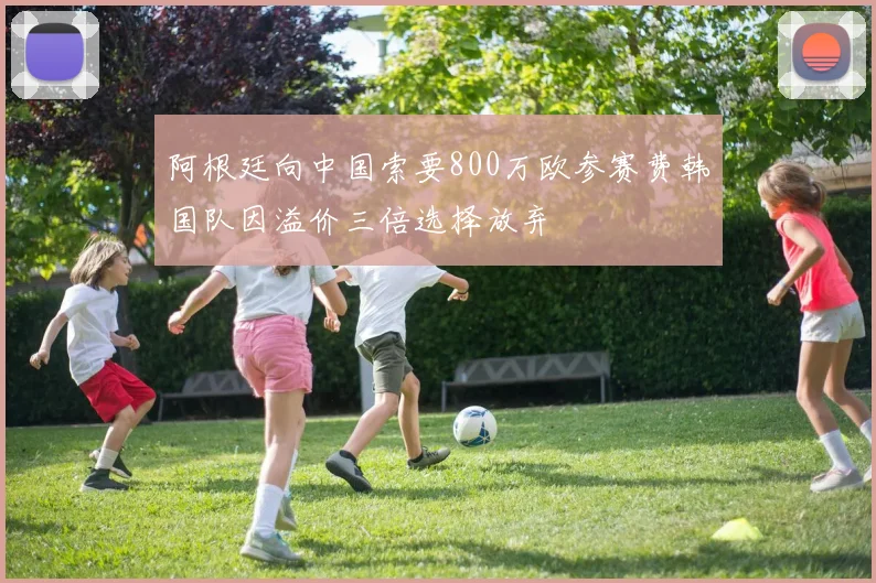 阿根廷向中国索要800万欧参赛费韩国队因溢价三倍选择放弃