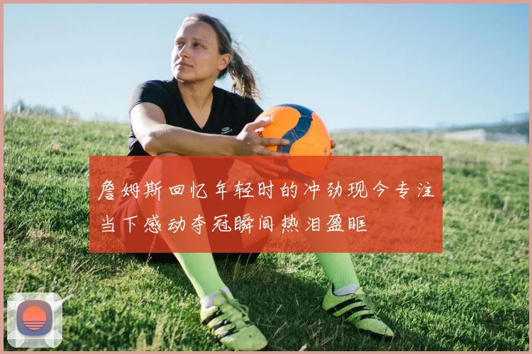 詹姆斯回忆年轻时的冲劲现今专注当下感动夺冠瞬间热泪盈眶