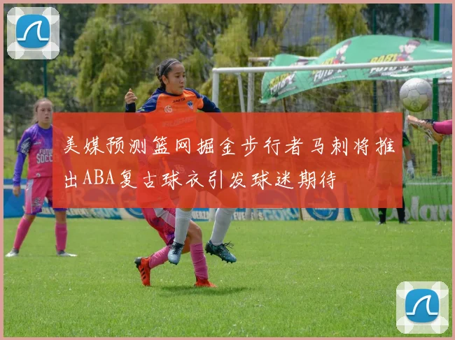 美媒预测篮网掘金步行者马刺将推出ABA复古球衣引发球迷期待