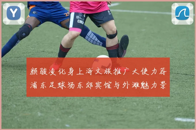 颜骏凌化身上海文旅推广大使力荐浦东足球场东郊宾馆与外滩魅力景点